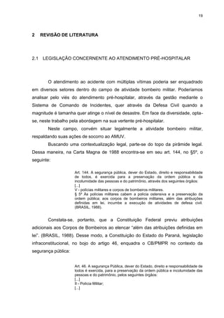 19
2 REVISÃO DE LITERATURA
2.1 LEGISLAÇÃO CONCERNENTE AO ATENDIMENTO PRÉ-HOSPITALAR
O atendimento ao acidente com múltiplas vítimas poderia ser enquadrado
em diversos setores dentro do campo de atividade bombeiro militar. Poderíamos
analisar pelo viés do atendimento pré-hospitalar, através da gestão mediante o
Sistema de Comando de Incidentes, quer através da Defesa Civil quando a
magnitude é tamanha quer atinge o nível de desastre. Em face da diversidade, opta-
se, neste trabalho pela abordagem na sua vertente pré-hospitalar.
Neste campo, convém situar legalmente a atividade bombeiro militar,
respaldando suas ações de socorro ao AMUV.
Buscando uma contextualização legal, parte-se do topo da pirâmide legal.
Dessa maneira, na Carta Magna de 1988 encontra-se em seu art. 144, no §5º, o
seguinte:
Art. 144. A segurança pública, dever do Estado, direito e responsabilidade
de todos, é exercida para a preservação da ordem pública e da
incolumidade das pessoas e do patrimônio, através dos seguintes órgãos:
[...]
V - polícias militares e corpos de bombeiros militares.
§ 5º Às polícias militares cabem a polícia ostensiva e a preservação da
ordem pública; aos corpos de bombeiros militares, além das atribuições
definidas em lei, incumbe a execução de atividades de defesa civil.
(BRASIL, 1988).
Constata-se, portanto, que a Constituição Federal previu atribuições
adicionais aos Corpos de Bombeiros ao elencar “além das atribuições definidas em
lei”. (BRASIL, 1988). Desse modo, a Constituição do Estado do Paraná, legislação
infraconstitucional, no bojo do artigo 46, enquadra o CB/PMPR no contexto da
segurança pública:
Art. 46. A segurança Pública, dever do Estado, direito e responsabilidade de
todos é exercida, para a preservação da ordem pública e incolumidade das
pessoas e do patrimônio, pelos seguintes órgãos:
[...]
II - Polícia Militar;
[...]
 