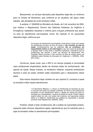 21
Basicamente, os serviços elencados pelo dispositivo legal são um sinônimo
para os Corpos de Bombeiros, pois conforme já se visualizou até agora neste
trabalho, são atividades de cunho bombeiro militar.
A portaria n.º 2048/GM do Ministério da Saúde, de 5 de novembro de 2002,
que instituiu o Regulamento Técnico dos Sistemas Estaduais de Urgência e
Emergência, estabelece requisitos e critérios para a equipe profissional que atuará
na área do atendimento pré-hospitalar móvel. No Capítulo IV do supracitado
dispositivo legal, verifica-se que:
Os serviços de atendimento pré-hospitalar móvel devem contar com equipe
de profissionais oriundos da área da saúde e não oriundos da área da
saúde. Considerando-se que as urgências não se constituem em
especialidade médica ou de enfermagem e que nos cursos de graduação
a atenção dada à área ainda é bastante insuficiente, entende-se que os
profissionais que venham a atuar nos Serviços de Atendimento Pré-
hospitalar Móvel (oriundos e não oriundos da área de saúde) devam ser
habilitados pelos Núcleos de Educação em Urgências [...] (BRASIL, 2002,
grifo nosso).
Conclui-se, desse modo, que o APH é um serviço prestado à comunidade
cujos profissionais empenhados advêm de diversas áreas do conhecimento, não
apenas da saúde. Dessa maneira, os bombeiros militares, enquanto profissionais
diversos à área da saúde, também estão amparados para o desempenho desse
papel.
Este mesmo dispositivo legal, também em seu capítulo IV, corrobora o papel
do bombeiro militar nesses atendimentos:
1.2.5 Bombeiros Militares: [...] Atuam na identificação de situações de risco
e comando das ações de proteção ambiental, da vítima e dos profissionais
envolvidos no seu atendimento, fazem o resgate de vítimas de locais ou
situações que impossibilitam o acesso da equipe de saúde. Podem realizar
suporte básico de vida, com ações não invasivas, sob supervisão médica
direta ou à distância, obedecendo aos padrões de capacitação e atuação
previstos neste Regulamento. (BRASIL, 2002).
Portanto, desde o texto constitucional, até a análise da supracitada portaria,
passando pelos diversos dispositivos legais, depreende-se que há substrato para a
ação do bombeiro militar no atendimento pré-hospitalar.
 