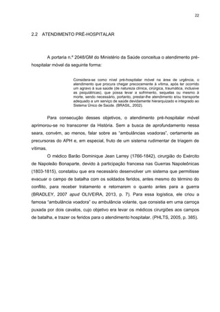 22
2.2 ATENDIMENTO PRÉ-HOSPITALAR
A portaria n.º 2048/GM do Ministério da Saúde conceitua o atendimento pré-
hospitalar móvel da seguinte forma:
Considera-se como nível pré-hospitalar móvel na área de urgência, o
atendimento que procura chegar precocemente à vítima, após ter ocorrido
um agravo à sua saúde (de natureza clínica, cirúrgica, traumática, inclusive
as psiquiátricas), que possa levar a sofrimento, sequelas ou mesmo à
morte, sendo necessário, portanto, prestar-lhe atendimento e/ou transporte
adequado a um serviço de saúde devidamente hierarquizado e integrado ao
Sistema Único de Saúde. (BRASIL, 2002).
Para consecução desses objetivos, o atendimento pré-hospitalar móvel
aprimorou-se no transcorrer da História. Sem a busca de aprofundamento nessa
seara, convém, ao menos, falar sobre as “ambulâncias voadoras”, certamente as
precursoras do APH e, em especial, fruto de um sistema rudimentar de triagem de
vítimas.
O médico Barão Dominique Jean Larrey (1766-1842), cirurgião do Exército
de Napoleão Bonaparte, devido à participação francesa nas Guerras Napoleônicas
(1803-1815), constatou que era necessário desenvolver um sistema que permitisse
evacuar o campo de batalha com os soldados feridos, antes mesmo do término do
conflito, para receber tratamento e retornarem o quanto antes para a guerra
(BRADLEY, 2007 apud OLIVEIRA, 2013, p. 7). Para essa logística, ele criou a
famosa “ambulância voadora” ou ambulância volante, que consistia em uma carroça
puxada por dois cavalos, cujo objetivo era levar os médicos cirurgiões aos campos
de batalha, e trazer os feridos para o atendimento hospitalar. (PHLTS, 2005, p. 385).
 