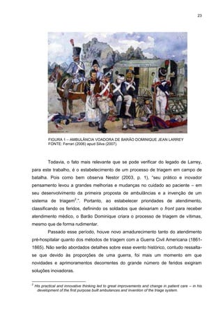 23
Todavia, o fato mais relevante que se pode verificar do legado de Larrey,
para este trabalho, é o estabelecimento de um processo de triagem em campo de
batalha. Pois como bem observa Nestor (2003, p. 1), “seu prático e inovador
pensamento levou a grandes melhorias e mudanças no cuidado ao paciente – em
seu desenvolvimento da primeira proposta de ambulâncias e a invenção de um
sistema de triagem2
.”. Portanto, ao estabelecer prioridades de atendimento,
classificando os feridos, definindo os soldados que deixariam o front para receber
atendimento médico, o Barão Dominique criara o processo de triagem de vítimas,
mesmo que de forma rudimentar.
Passado esse período, houve novo amadurecimento tanto do atendimento
pré-hospitalar quanto dos métodos de triagem com a Guerra Civil Americana (1861-
1865). Não serão abordados detalhes sobre esse evento histórico, contudo ressalta-
se que devido às proporções de uma guerra, foi mais um momento em que
novidades e aprimoramentos decorrentes do grande número de feridos exigiram
soluções inovadoras.
2
His practical and innovative thinking led to great improvements and change in patient care – in his
development of the first purpose built ambulances and invention of the triage system.
FIGURA 1 – AMBULÂNCIA VOADORA DE BARÃO DOMINIQUE JEAN LARREY
FONTE: Ferrari (2006) apud Silva (2007).
 
