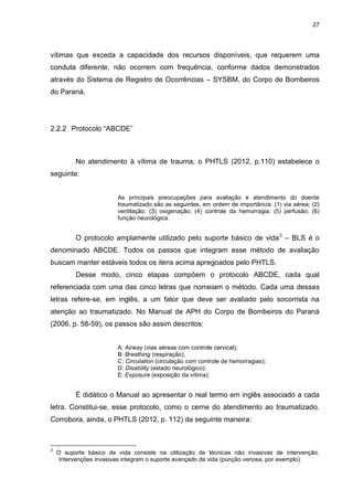 27
vítimas que exceda a capacidade dos recursos disponíveis, que requerem uma
conduta diferente, não ocorrem com frequência, conforme dados demonstrados
através do Sistema de Registro de Ocorrências – SYSBM, do Corpo de Bombeiros
do Paraná.
2.2.2 Protocolo “ABCDE”
No atendimento à vítima de trauma, o PHTLS (2012, p.110) estabelece o
seguinte:
As principais preocupações para avaliação e atendimento do doente
traumatizado são as seguintes, em ordem de importância: (1) via aérea; (2)
ventilação; (3) oxigenação; (4) controle da hemorragia; (5) perfusão; (6)
função neurológica.
O protocolo amplamente utilizado pelo suporte básico de vida3
– BLS é o
denominado ABCDE. Todos os passos que integram esse método de avaliação
buscam manter estáveis todos os itens acima apregoados pelo PHTLS.
Desse modo, cinco etapas compõem o protocolo ABCDE, cada qual
referenciada com uma das cinco letras que nomeiam o método. Cada uma dessas
letras refere-se, em inglês, a um fator que deve ser avaliado pelo socorrista na
atenção ao traumatizado. No Manual de APH do Corpo de Bombeiros do Paraná
(2006, p. 58-59), os passos são assim descritos:
A: Airway (vias aéreas com controle cervical);
B: Breathing (respiração);
C: Circulation (circulação com controle de hemorragias);
D: Disability (estado neurológico);
E: Exposure (exposição da vítima).
É didático o Manual ao apresentar o real termo em inglês associado a cada
letra. Constitui-se, esse protocolo, como o cerne do atendimento ao traumatizado.
Corrobora, ainda, o PHTLS (2012, p. 112) da seguinte maneira:
3
O suporte básico de vida consiste na utilização de técnicas não invasivas de intervenção.
Intervenções invasivas integram o suporte avançado de vida (punção venosa, por exemplo).
 