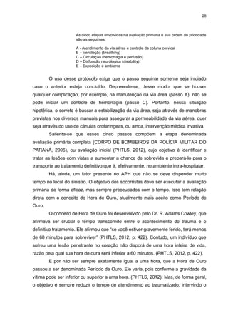 28
As cinco etapas envolvidas na avaliação primária e sua ordem de prioridade
são as seguintes:
A - Atendimento da via aérea e controle da coluna cervical
B – Ventilação (breathing)
C – Circulação (hemorragia e perfusão)
D – Disfunção neurológica (disability)
E – Exposição e ambiente
O uso desse protocolo exige que o passo seguinte somente seja iniciado
caso o anterior esteja concluído. Depreende-se, desse modo, que se houver
qualquer complicação, por exemplo, na manutenção da via área (passo A), não se
pode iniciar um controle de hemorragia (passo C). Portanto, nessa situação
hipotética, o correto é buscar a estabilização da via área, seja através de manobras
previstas nos diversos manuais para assegurar a permeabilidade da via aérea, quer
seja através do uso de cânulas orofaríngeas, ou ainda, intervenção médica invasiva.
Salienta-se que esses cinco passos compõem a etapa denominada
avaliação primária completa (CORPO DE BOMBEIROS DA POLÍCIA MILITAR DO
PARANÁ, 2006), ou avaliação inicial (PHTLS, 2012), cujo objetivo é identificar e
tratar as lesões com vistas a aumentar a chance de sobrevida e prepará-lo para o
transporte ao tratamento definitivo que é, efetivamente, no ambiente intra-hospitalar.
Há, ainda, um fator presente no APH que não se deve dispender muito
tempo no local do sinistro. O objetivo dos socorristas deve ser executar a avaliação
primária de forma eficaz, mas sempre preocupados com o tempo. Isso tem relação
direta com o conceito de Hora de Ouro, atualmente mais aceito como Período de
Ouro.
O conceito de Hora de Ouro foi desenvolvido pelo Dr. R. Adams Cowley, que
afirmava ser crucial o tempo transcorrido entre o acontecimento do trauma e o
definitivo tratamento. Ele afirmou que “se você estiver gravemente ferido, terá menos
de 60 minutos para sobreviver” (PHTLS, 2012, p. 422). Contudo, um indivíduo que
sofreu uma lesão penetrante no coração não disporá de uma hora inteira de vida,
razão pela qual sua hora de oura será inferior a 60 minutos. (PHTLS, 2012, p. 422).
E por não ser sempre exatamente igual a uma hora, que a Hora de Ouro
passou a ser denominada Período de Ouro. Ele varia, pois conforme a gravidade da
vítima pode ser inferior ou superior a uma hora. (PHTLS, 2012). Mas, de forma geral,
o objetivo é sempre reduzir o tempo de atendimento ao traumatizado, intervindo o
 