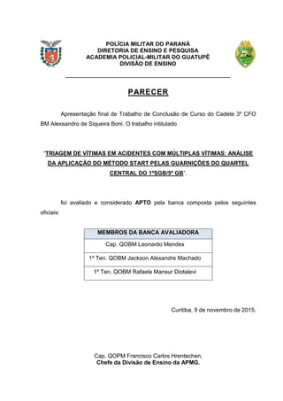 2
POLÍCIA MILITAR DO PARANÁ
DIRETORIA DE ENSINO E PESQUISA
ACADEMIA POLICIAL-MILITAR DO GUATUPÊ
DIVISÃO DE ENSINO
PARECER
Apresentação final de Trabalho de Conclusão de Curso do Cadete 3º CFO
BM Alexsandro de Siqueira Boni. O trabalho intitulado
“TRIAGEM DE VÍTIMAS EM ACIDENTES COM MÚLTIPLAS VÍTIMAS: ANÁLISE
DA APLICAÇÃO DO MÉTODO START PELAS GUARNIÇÕES DO QUARTEL
CENTRAL DO 1ºSGB/5º GB”.
foi avaliado e considerado APTO pela banca composta pelos seguintes
oficiais:
MEMBROS DA BANCA AVALIADORA
Cap. QOBM Leonardo Mendes
1º Ten. QOBM Jackson Alexandre Machado
1º Ten. QOBM Rafaela Mansur Diotalevi
Curitiba, 9 de novembro de 2015.
Cap. QOPM Francisco Carlos Hrentechen,
Chefe da Divisão de Ensino da APMG.
 