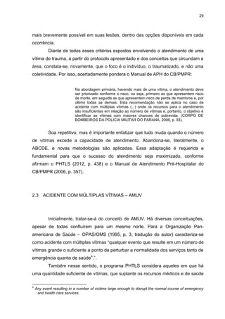 29
mais brevemente possível em suas lesões, dentro das opções disponíveis em cada
ocorrência.
Diante de todos esses critérios expostos envolvendo o atendimento de uma
vítima de trauma, a partir do protocolo apresentado e dos conceitos que circundam a
área, constata-se, novamente, que o foco é o indivíduo, o traumatizado, e não uma
coletividade. Por isso, acertadamente pondera o Manual de APH do CB/PMPR:
Na abordagem primária, havendo mais de uma vítima, o atendimento deve
ser priorizado conforme o risco, ou seja, primeiro as que apresentem risco
de morte, em seguida as que apresentem risco de perda de membros e, por
último todas as demais. Esta recomendação não se aplica no caso de
acidente com múltiplas vítimas (...) onde os recursos para o atendimento
são insuficientes em relação ao número de vítimas e, portanto, o objetivo é
identificar as vítimas com maiores chances de sobrevida. (CORPO DE
BOMBEIROS DA POLÍCIA MILITAR DO PARANÁ, 2006, p. 93).
Soa repetitivo, mas é importante enfatizar que tudo muda quando o número
de vítimas excede a capacidade de atendimento. Abandona-se, literalmente, o
ABCDE, e novas metodologias são aplicadas. Essa adaptação é requerida e
fundamental para que o sucesso do atendimento seja maximizado, conforme
afirmam o PHTLS (2012, p. 438) e o Manual de Atendimento Pré-Hospitalar do
CB/PMPR (2006, p. 357).
2.3 ACIDENTE COM MÚLTIPLAS VÍTIMAS – AMUV
Inicialmente, tratar-se-á do conceito de AMUV. Há diversas conceituações,
apesar de todas confluírem para um mesmo norte. Para a Organização Pan-
americana de Saúde – OPAS/OMS (1995, p. 3, tradução do autor) caracteriza-se
como acidente com múltiplas vítimas “qualquer evento que resulte em um número de
vítimas grande o suficiente a ponto de perturbar a normalidade dos serviços tanto de
emergência quanto de saúde4
.”.
Também nesse sentido, o programa PHTLS considera aqueles em que há
uma quantidade suficiente de vítimas, que suplante os recursos médicos e de saúde
4
Any event resulting in a number of victims large enough to disrupt the normal course of emergency
and health care services.
 