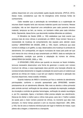 30
pública disponíveis em uma comunidade sujeita àquela demanda. (PHTLS, 2012).
Desse modo, constatamos que não há divergência entre diversas fontes de
conhecimento.
Cabe ressaltar que a perturbação da normalidade ou a suplantação de
recursos dizem respeito tanto aos recursos materiais quanto aos humanos. Nessas
condições, não se tem disponível uma ambulância para cada paciente (recurso
material), tampouco se tem, ao menos, um bombeiro militar para cada indivíduo
ferido. Depreende, dessa forma, que decorrerão medidas diferentes ao cotidiano.
O Ministério da Saúde (2006, p. 100) estabelece que todo evento que
produza mais de cinco vítimas é considerado um AMUV. Esse número “deve-se à
necessidade de mudança de comportamento das equipes para atender esses
eventos.” (MINISTÉRIO DA SAÚDE, 2006, p. 100). Assim, verifica-se que esse
número é análogo a um gatilho, ou seja, desencadeia uma mudança no protocolo do
atendimento. Em contrapartida, em alguns municípios de nosso país pode ser que
com menos de cinco vítimas já seja caracterizado um AMUV, dada as restrições da
municipalidade, condição que permite a adaptação do número de vítimas.
(MINISTÉRIO DA SAÚDE, 2006, p. 100).
A OPAS/OMS (1995) afirma que quando os recursos se fazem limitados,
torna-se necessário desenvolver uma forma de gerenciar o evento com número
incomum de vítimas, e essa organização deve permitir uma transição eficiente da
conduta tomada diariamente no resgate e prestação de socorro para um sistema que
gerencie as vítimas em massa, e que tem por objetivo maximizar a aplicação dos
recursos disponíveis, nessa ocasião, limitados.
Quando tratamos de AMUV e tomamos por foco a vertente do atendimento
pré-hospitalar, conforme o conceito apresentado pela OPAS/OMS, também
precisaremos de um atendimento diferente. Não mais se aborda a vítima primando
pelo controle cervical, verificação de vias aéreas, avaliação da respiração, avaliação
da circulação e controle de grandes hemorragias, verificação do estado neurológico
e, por fim, exposição. Agora, o bombeiro militar precisa adaptar seu atendimento.
Deixa-se de ofertar o melhor para a vítima mais grave, para dar o “melhor cuidado
de saúde para o maior número possível de vítimas, no momento que elas mais
precisam, no menor tempo possível e com os recursos disponíveis”. (MS, 2006,
p.100). Sai de cena a medicina individual para dar lugar à medicina de massa, cujos
pilares são a triagem, o tratamento e o transporte.
 