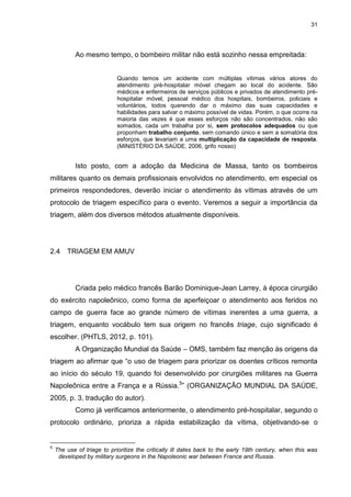 31
Ao mesmo tempo, o bombeiro militar não está sozinho nessa empreitada:
Quando temos um acidente com múltiplas vitimas vários atores do
atendimento pré-hospitalar móvel chegam ao local do acidente. São
médicos e enfermeiros de serviços públicos e privados de atendimento pré-
hospitalar móvel, pessoal médico dos hospitais, bombeiros, policiais e
voluntários, todos querendo dar o máximo das suas capacidades e
habilidades para salvar o máximo possível de vidas. Porém, o que ocorre na
maioria das vezes é que esses esforços não são concentrados, não são
somados, cada um trabalha por si, sem protocolos adequados ou que
proponham trabalho conjunto, sem comando único e sem a somatória dos
esforços, que levariam a uma multiplicação da capacidade de resposta.
(MINISTÉRIO DA SAÚDE, 2006, grifo nosso)
Isto posto, com a adoção da Medicina de Massa, tanto os bombeiros
militares quanto os demais profissionais envolvidos no atendimento, em especial os
primeiros respondedores, deverão iniciar o atendimento às vítimas através de um
protocolo de triagem específico para o evento. Veremos a seguir a importância da
triagem, além dos diversos métodos atualmente disponíveis.
2.4 TRIAGEM EM AMUV
Criada pelo médico francês Barão Dominique-Jean Larrey, à época cirurgião
do exército napoleônico, como forma de aperfeiçoar o atendimento aos feridos no
campo de guerra face ao grande número de vítimas inerentes a uma guerra, a
triagem, enquanto vocábulo tem sua origem no francês triage, cujo significado é
escolher. (PHTLS, 2012, p. 101).
A Organização Mundial da Saúde – OMS, também faz menção às origens da
triagem ao afirmar que “o uso de triagem para priorizar os doentes críticos remonta
ao início do século 19, quando foi desenvolvido por cirurgiões militares na Guerra
Napoleônica entre a França e a Rússia.5
” (ORGANIZAÇÃO MUNDIAL DA SAÚDE,
2005, p. 3, tradução do autor).
Como já verificamos anteriormente, o atendimento pré-hospitalar, segundo o
protocolo ordinário, prioriza a rápida estabilização da vítima, objetivando-se o
5
The use of triage to prioritize the critically ill dates back to the early 19th century, when this was
developed by military surgeons in the Napoleonic war between France and Russia.
 