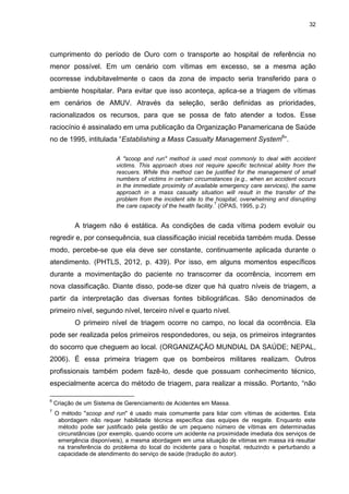32
cumprimento do período de Ouro com o transporte ao hospital de referência no
menor possível. Em um cenário com vítimas em excesso, se a mesma ação
ocorresse indubitavelmente o caos da zona de impacto seria transferido para o
ambiente hospitalar. Para evitar que isso aconteça, aplica-se a triagem de vítimas
em cenários de AMUV. Através da seleção, serão definidas as prioridades,
racionalizados os recursos, para que se possa de fato atender a todos. Esse
raciocínio é assinalado em uma publicação da Organização Panamericana de Saúde
no de 1995, intitulada “Establishing a Mass Casualty Management System6
”.
A "scoop and run" method is used most commonly to deal with accident
victims. This approach does not require specific technical ability from the
rescuers. While this method can be justified for the management of small
numbers of victims in certain circumstances (e.g., when an accident occurs
in the immediate proximity of available emergency care services), the same
approach in a mass casualty situation will result in the transfer of the
problem from the incident site to the hospital, overwhelming and disrupting
the care capacity of the health facility.
7
(OPAS, 1995, p.2)
A triagem não é estática. As condições de cada vítima podem evoluir ou
regredir e, por consequência, sua classificação inicial recebida também muda. Desse
modo, percebe-se que ela deve ser constante, continuamente aplicada durante o
atendimento. (PHTLS, 2012, p. 439). Por isso, em alguns momentos específicos
durante a movimentação do paciente no transcorrer da ocorrência, incorrem em
nova classificação. Diante disso, pode-se dizer que há quatro níveis de triagem, a
partir da interpretação das diversas fontes bibliográficas. São denominados de
primeiro nível, segundo nível, terceiro nível e quarto nível.
O primeiro nível de triagem ocorre no campo, no local da ocorrência. Ela
pode ser realizada pelos primeiros respondedores, ou seja, os primeiros integrantes
do socorro que cheguem ao local. (ORGANIZAÇÃO MUNDIAL DA SAÚDE; NEPAL,
2006). É essa primeira triagem que os bombeiros militares realizam. Outros
profissionais também podem fazê-lo, desde que possuam conhecimento técnico,
especialmente acerca do método de triagem, para realizar a missão. Portanto, “não
6
Criação de um Sistema de Gerenciamento de Acidentes em Massa.
7
O método "scoop and run" é usado mais comumente para lidar com vítimas de acidentes. Esta
abordagem não requer habilidade técnica específica das equipes de resgate. Enquanto este
método pode ser justificado pela gestão de um pequeno número de vítimas em determinadas
circunstâncias (por exemplo, quando ocorre um acidente na proximidade imediata dos serviços de
emergência disponíveis), a mesma abordagem em uma situação de vítimas em massa irá resultar
na transferência do problema do local do incidente para o hospital, reduzindo e perturbando a
capacidade de atendimento do serviço de saúde (tradução do autor).
 