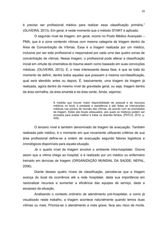 33
é preciso ser profissional médico para realizar essa classificação primária.”
(OLIVEIRA, 2013). Em geral, é neste momento que o método START é aplicado.
O segundo nível de triagem, em geral, ocorre no Posto Médico Avançado –
PMA, que é a zona contendo vítimas com mesma categoria de triagem dentro da
Área de Concentração de Vítimas. Essa é a triagem realizada por um médico,
inclusive por ser este profissional o responsável por cada uma das quatro zonas de
concentração de vítimas. Nessa triagem, o profissional pode alterar a classificação
inicial em virtude da cinemática do trauma assim como baseado em suas convicções
médicas. (OLIVEIRA, 2013). E, o mais interessante dessa fase, é que se trata do
momento de definir, dentre todos aqueles que possuem a mesma cor/classificação,
qual será atendido antes ou depois. É, basicamente, uma triagem da triagem já
realizada, agora dentro do mesmo nível de gravidade geral, ou seja, triagem dentro
da área vermelha, da área amarela e da área verde. Ainda, vejamos:
À medida que houver maior disponibilidade de pessoal e de recursos
médicos no local, é prestada a assistência e são feitas as intervenções
médicas nos pontos de reunião das vítimas, de acordo com as prioridades
da triagem. Estes são locais adequados, aos quais os médicos podem ser
enviados para avaliar melhor e tratar os doentes feridos. (PHTLS, 2012, p.
439)
O terceiro nível é também denominado de triagem de evacuação. Também
realizada pelo médico, é o momento em que novamente utilizando critérios de sua
área profissional define-se a ordem de evacuação segundo fatores logísticos e
cronológicos disponíveis para aquela situação.
Já o quarto nível de triagem envolve o ambiente intra-hospitalar. Ocorre
assim que a vítima chega ao hospital, e é realizado por um médico ou enfermeiro
treinado em técnicas de triagem (ORGANIZAÇÃO MUNDIAL DA SAÚDE; NEPAL,
2006).
Diante desses quatro níveis de classificação, percebe-se que a triagem
avança do local da ocorrência até a rede hospitalar, dada sua importância em
racionalizar recursos e aumentar a eficiência das equipes de serviço, dada a
escassez da situação.
Analisando o contexto ordinário de atendimento pré-hospitalar, e como já
visualizado neste trabalho, a triagem acontece naturalmente quando temos duas
vítimas ou mais. Prioriza-se o atendimento a mais grave, face seu risco de morte.
 
