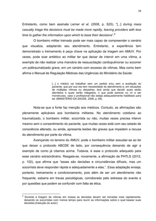34
Entretanto, como bem assinala Lerner et al. (2008, p. S25), “[...] during mass
casualty triage the decisions must be made more rapidly, leaving providers with less
time to gather the information upon which to base their decisions”.8
O bombeiro militar treinado pode ser mais capaz de compreender o cenário
que visualiza, adaptando seu atendimento. Entretanto, a experiência tem
demonstrado o treinamento é peça chave na aplicação da triagem em AMUV. Por
vezes, pode soar antiético ao militar ter que deixar de intervir em uma vítima, a
exemplo de não realizar uma manobra de ressuscitação cardiopulmonar ou socorrer
um politraumatizado grave, em um cenário com excesso de vítimas. Mas como bem
afirma o Manual de Regulação Médicas das Urgências do Ministério da Saúde:
[...] o médico vai trabalhar sem um pedido e/ou sem a aceitação do
paciente, que por sua vez tem necessidade do atendimento e, em situações
de múltiplas vítimas ou desastres, terá ainda que decidir quais serão
atendidos e quais serão relegados, o que pode parecer ou vir a ser
monstruoso, caso o profissional não esteja adequadamente habilitado para
tal. (MINISTÉRIO DA SAÚDE, 2006, p. 69).
Nota-se que a fonte faz menção aos médicos. Contudo, as afirmações são
plenamente aplicáveis aos bombeiros militares. No atendimento cotidiano ao
traumatizado, o bombeiro militar, socorrista ou não, muitas vezes precisa intervir
mesmo sem o consentimento do paciente, que muitas vezes está com seu estado de
consciência alterado, ou ainda, apresenta lesões tão graves que impedem a recusa
do atendimento por parte da vítima.
Avançando no terreno do AMUV, pode o bombeiro militar assustar-se ao ter
que deixar o protocolo ABCDE de lado, por consequência deixando de agir a
exemplo de como já citamos acima. Todavia, é esse o protocolo adequado para
esse cenário extraordinário. Resgata-se, novamente, a afirmação de PHTLS (2012,
p. 102), que afirma que “essas são decisões e circunstâncias difíceis, mas um
socorrista deve responder rápida e adequadamente a elas.”. Essa adaptação enseja,
portanto, treinamento e condicionamento, pois além de ser um atendimento não
frequente, esbarra em travas psicológicas, corroborado pelo estresse do evento e
por questões que podem se confundir com falta de ética.
8
Durante a triagem de vítimas em massa as decisões devem ser tomadas mais rapidamente,
deixando os socorristas com menos tempo para reunir as informações sobre o qual basear suas
decisões (tradução do autor).
 