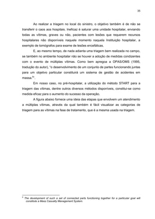 35
Ao realizar a triagem no local do sinistro, o objetivo também é de não se
transferir o caos aos hospitais. Ineficaz é saturar uma unidade hospitalar, enviando
todas as vítimas, graves ou não, pacientes com lesões que requerem recursos
hospitalares não disponíveis naquele momento naquela Instituição hospitalar, a
exemplo de tomógrafos para exame de lesões encefálicas.
E, ao mesmo tempo, de nada adianta uma triagem bem realizada no campo,
se também no ambiente hospitalar não se houver a adoção de medidas condizentes
com o evento de múltiplas vítimas. Como bem apregoa a OPAS/OMS (1995,
tradução do autor), “o desenvolvimento de um conjunto de partes funcionando juntas
para um objetivo particular constituirá um sistema de gestão de acidentes em
massa.9
”.
Em nosso caso, no pré-hospitalar, a utilização do método START para a
triagem das vítimas, dentre outros diversos métodos disponíveis, constitui-se como
medida eficaz para o aumento do sucesso da operação.
A figura abaixo fornece uma ideia das etapas que envolvem um atendimento
a múltiplas vítimas, através da qual também é fácil visualizar as categorias de
triagem para as vítimas na fase de tratamento, que é a mesma usada na triagem.
9
The development of such a set of connected parts functioning together for a particular goal will
constitute a Mass Casualty Management System.
 