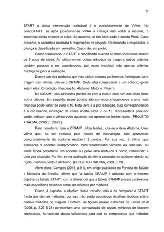 37
START a única intervenção realizável é o posicionamento de VVAA. No
JumpSTART, se após posicionar-se VVAA a criança não voltar a respirar, o
socorrista ainda checará o pulso. Se ausente, aí sim será dado o cartão Preto. Caso
presente, o socorrista realizará 5 respirações de resgate. Retornando a respiração, a
criança é classificada em vermelho. Caso não, em preto.
Como visualizado, o START é modificado quando se triam indivíduos abaixo
de 8 anos de idade. Ao utilizarem-se outros métodos de triagem, outros critérios
também passam a ser considerados, por vezes incluindo não apenas critérios
fisiológicos para a avaliação.
Dentre um dos métodos que não utiliza apenas parâmetros fisiológicos para
triagem das vítimas, cita-se o CRAMP. Cada letra corresponde a um achado, quais
sejam eles: Circulação, Respiração, Abdome, Motor e Palavra.
No CRAMP, são atribuídos pontos de zero a dois a cada um dos cinco itens
acima citados. Em seguida, esses pontos são somados chegando-se a uma nota
final que pode variar de zero a 10. Nota zero é a pior situação, cuja correspondência
é a cor branca, indicação de vítima morta. Nota 9 ou 10, representada pela cor
verde, indicam que a vítima pode aguardar por apresentar lesões leves. (PROJETO
TRAUMA, 2000, p. 28-29).
Para corroborar que o CRAMP utiliza lesões, cita-se o item Abdome. Uma
vítima que, ao ser avaliada pela equipe de intervenção, não apresentar
comprometimento do abdome receberá 2 pontos. Por sua vez, à vítima que
apresente o abdome comprometido, com traumatismo fechado ou contusão, ou
ainda ferida penetrante em abdome ou pelve será atribuído 1 ponto, remetendo a
uma pior situação. Por fim, se na avaliação da vítima constatar-se abdome aberto ou
rígido, nenhum ponto é atribuído. (PROJETO TRAUMA, 2000, p. 28).
Além disso, Campos (2015, p.91), em artigo publicado na Revista de Saúde
e Medicina de Brasília, afirma que “a tabela CRAMP é utilizada com o mesmo
objetivo da tabela START, com o diferencial que a tabela CRAMP possui parâmetros
mais específicos devendo então ser utilizada por médicos”.
Como já exposto, o objetivo deste trabalho não é de comparar o START
frente aos demais métodos, por isso não serão abordados detalhes técnicos sobre
demais métodos de triagem. Contudo, as figuras abaixo extraídas de Lerner et al
(2008, p. S27-S-28) apresentam uma comparação de alguns métodos de triagem
conhecidos, fornecendo dados suficientes para que se compreenda que métodos
 
