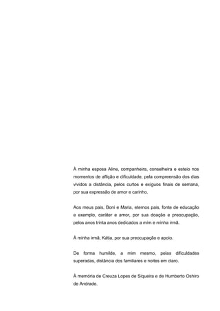 3
À minha esposa Aline, companheira, conselheira e esteio nos
momentos de aflição e dificuldade, pela compreensão dos dias
vividos a distância, pelos curtos e exíguos finais de semana,
por sua expressão de amor e carinho.
Aos meus pais, Boni e Maria, eternos pais, fonte de educação
e exemplo, caráter e amor, por sua doação e preocupação,
pelos anos trinta anos dedicados a mim e minha irmã.
À minha irmã, Kátia, por sua preocupação e apoio.
De forma humilde, a mim mesmo, pelas dificuldades
superadas, distância dos familiares e noites em claro.
À memória de Creuza Lopes de Siqueira e de Humberto Oshiro
de Andrade.
 
