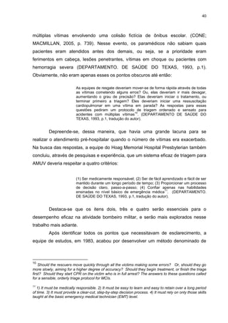 40
múltiplas vítimas envolvendo uma colisão fictícia de ônibus escolar. (CONE;
MACMILLAN, 2005, p. 739). Nesse evento, os paramédicos não sabiam quais
pacientes eram atendidos antes dos demais, ou seja, se a prioridade eram
ferimentos em cabeça, lesões penetrantes, vítimas em choque ou pacientes com
hemorragia severa (DEPARTAMENTO. DE SAÚDE DO TEXAS, 1993, p.1).
Obviamente, não eram apenas esses os pontos obscuros até então:
As equipes de resgate deveriam mover-se de forma rápida através de todas
as vítimas cometendo alguns erros? Ou, elas deveriam ir mais devagar,
aumentando o grau de precisão? Elas deveriam iniciar o tratamento, ou
terminar primeiro a triagem? Eles deveriam iniciar uma ressuscitação
cardiopulmonar em uma vítima em parada? As respostas para essas
questões pediram um protocolo de triagem ordenado e sensato para
acidentes com múltiplas vítimas
10
. (DEPARTAMENTO DE SAÚDE DO
TEXAS, 1993, p.1, tradução do autor).
Depreende-se, dessa maneira, que havia uma grande lacuna para se
realizar o atendimento pré-hospitalar quando o número de vítimas era exacerbado.
Na busca das respostas, a equipe do Hoag Memorial Hospital Presbyterian também
concluiu, através de pesquisas e experiência, que um sistema eficaz de triagem para
AMUV deveria respeitar a quatro critérios:
(1) Ser medicamente responsável; (2) Ser de fácil aprendizado e fácil de ser
mantido durante um longo período de tempo; (3) Proporcionar um processo
de decisão claro, passo-a-passo; (4) Confiar apenas nas habilidades
ensinadas no nível básico de emergência médica
11
. (DEPARTAMENTO.
DE SAÚDE DO TEXAS, 1993, p.1, tradução do autor).
Destaca-se que os itens dois, três e quatro serão essenciais para o
desempenho eficaz na atividade bombeiro militar, e serão mais explorados nesse
trabalho mais adiante.
Após identificar todos os pontos que necessitavam de esclarecimento, a
equipe de estudos, em 1983, acabou por desenvolver um método denominado de
10
Should the rescuers move quickly through all the victims making some errors? Or, should they go
more slowly, aiming for a higher degree of accuracy? Should they begin treatment, or finish the triage
first? Should they start CPR on the victim who is in full arrest? The answers to these questions called
for a sensible, orderly triage protocol for MCIs.
11
1) It must be medically responsible. 2) It must be easy to learn and easy to retain over a long period
of time. 3) It must provide a clear-cut, step-by-step decision process. 4) It must rely on only those skills
taught at the basic emergency medical technician (EMT) level.
 