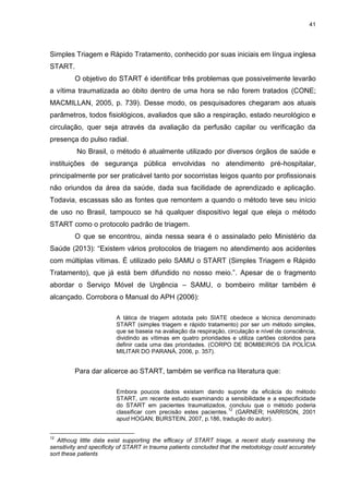 41
Simples Triagem e Rápido Tratamento, conhecido por suas iniciais em língua inglesa
START.
O objetivo do START é identificar três problemas que possivelmente levarão
a vítima traumatizada ao óbito dentro de uma hora se não forem tratados (CONE;
MACMILLAN, 2005, p. 739). Desse modo, os pesquisadores chegaram aos atuais
parâmetros, todos fisiológicos, avaliados que são a respiração, estado neurológico e
circulação, quer seja através da avaliação da perfusão capilar ou verificação da
presença do pulso radial.
No Brasil, o método é atualmente utilizado por diversos órgãos de saúde e
instituições de segurança pública envolvidas no atendimento pré-hospitalar,
principalmente por ser praticável tanto por socorristas leigos quanto por profissionais
não oriundos da área da saúde, dada sua facilidade de aprendizado e aplicação.
Todavia, escassas são as fontes que remontem a quando o método teve seu início
de uso no Brasil, tampouco se há qualquer dispositivo legal que eleja o método
START como o protocolo padrão de triagem.
O que se encontrou, ainda nessa seara é o assinalado pelo Ministério da
Saúde (2013): “Existem vários protocolos de triagem no atendimento aos acidentes
com múltiplas vítimas. É utilizado pelo SAMU o START (Simples Triagem e Rápido
Tratamento), que já está bem difundido no nosso meio.”. Apesar de o fragmento
abordar o Serviço Móvel de Urgência – SAMU, o bombeiro militar também é
alcançado. Corrobora o Manual do APH (2006):
A tática de triagem adotada pelo SIATE obedece a técnica denominado
START (simples triagem e rápido tratamento) por ser um método simples,
que se baseia na avaliação da respiração, circulação e nível de consciência,
dividindo as vítimas em quatro prioridades e utiliza cartões coloridos para
definir cada uma das prioridades. (CORPO DE BOMBEIROS DA POLÍCIA
MILITAR DO PARANÁ, 2006, p. 357).
Para dar alicerce ao START, também se verifica na literatura que:
Embora poucos dados existam dando suporte da eficácia do método
START, um recente estudo examinando a sensibilidade e a especificidade
do START em pacientes traumatizados, concluiu que o método poderia
classificar com precisão estes pacientes.
12
(GARNER; HARRISON, 2001
apud HOGAN; BURSTEIN, 2007, p.186, tradução do autor).
12
Althoug little data exist supporting the efficacy of START triage, a recent study examining the
sensitivity and specificity of START in trauma patients concluded that the metodology could accurately
sort these patients
 