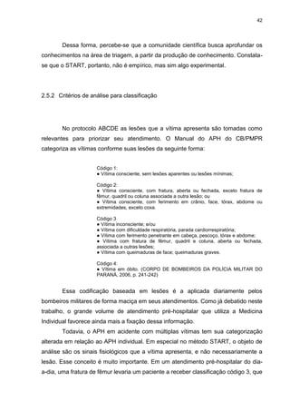 42
Dessa forma, percebe-se que a comunidade científica busca aprofundar os
conhecimentos na área de triagem, a partir da produção de conhecimento. Constata-
se que o START, portanto, não é empírico, mas sim algo experimental.
2.5.2 Critérios de análise para classificação
No protocolo ABCDE as lesões que a vítima apresenta são tomadas como
relevantes para priorizar seu atendimento. O Manual do APH do CB/PMPR
categoriza as vítimas conforme suas lesões da seguinte forma:
Código 1:
● Vítima consciente, sem lesões aparentes ou lesões mínimas;
Código 2:
● Vítima consciente, com fratura, aberta ou fechada, exceto fratura de
fêmur, quadril ou coluna associada a outra lesão; ou
● Vítima consciente, com ferimento em crânio, face, tórax, abdome ou
extremidades, exceto coxa.
Código 3
● Vítima inconsciente; e/ou
● Vítima com dificuldade respiratória, parada cardiorrespiratória;
● Vítima com ferimento penetrante em cabeça, pescoço, tórax e abdome;
● Vítima com fratura de fêmur, quadril e coluna, aberta ou fechada,
associada a outras lesões;
● Vítima com queimaduras de face; queimaduras graves.
Código 4:
● Vítima em óbito. (CORPO DE BOMBEIROS DA POLÍCIA MILITAR DO
PARANÁ, 2006, p. 241-242)
Essa codificação baseada em lesões é a aplicada diariamente pelos
bombeiros militares de forma maciça em seus atendimentos. Como já debatido neste
trabalho, o grande volume de atendimento pré-hospitalar que utiliza a Medicina
Individual favorece ainda mais a fixação dessa informação.
Todavia, o APH em acidente com múltiplas vítimas tem sua categorização
alterada em relação ao APH individual. Em especial no método START, o objeto de
análise são os sinais fisiológicos que a vítima apresenta, e não necessariamente a
lesão. Esse conceito é muito importante. Em um atendimento pré-hospitalar do dia-
a-dia, uma fratura de fêmur levaria um paciente a receber classificação código 3, que
 