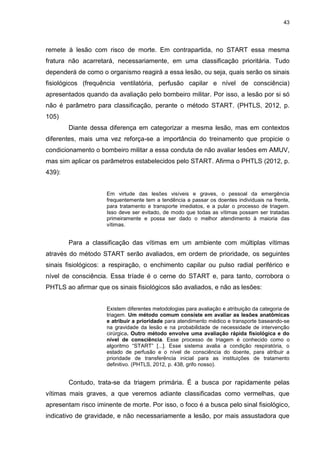 43
remete à lesão com risco de morte. Em contrapartida, no START essa mesma
fratura não acarretará, necessariamente, em uma classificação prioritária. Tudo
dependerá de como o organismo reagirá a essa lesão, ou seja, quais serão os sinais
fisiológicos (frequência ventilatória, perfusão capilar e nível de consciência)
apresentados quando da avaliação pelo bombeiro militar. Por isso, a lesão por si só
não é parâmetro para classificação, perante o método START. (PHTLS, 2012, p.
105)
Diante dessa diferença em categorizar a mesma lesão, mas em contextos
diferentes, mais uma vez reforça-se a importância do treinamento que propicie o
condicionamento o bombeiro militar a essa conduta de não avaliar lesões em AMUV,
mas sim aplicar os parâmetros estabelecidos pelo START. Afirma o PHTLS (2012, p.
439):
Em virtude das lesões visíveis e graves, o pessoal da emergência
frequentemente tem a tendência a passar os doentes individuais na frente,
para tratamento e transporte imediatos, e a pular o processo de triagem.
Isso deve ser evitado, de modo que todas as vítimas possam ser tratadas
primeiramente e possa ser dado o melhor atendimento à maioria das
vítimas.
Para a classificação das vítimas em um ambiente com múltiplas vítimas
através do método START serão avaliados, em ordem de prioridade, os seguintes
sinais fisiológicos: a respiração, o enchimento capilar ou pulso radial periférico e
nível de consciência. Essa tríade é o cerne do START e, para tanto, corrobora o
PHTLS ao afirmar que os sinais fisiológicos são avaliados, e não as lesões:
Existem diferentes metodologias para avaliação e atribuição da categoria de
triagem. Um método comum consiste em avaliar as lesões anatômicas
e atribuir a prioridade para atendimento médico e transporte baseando-se
na gravidade da lesão e na probabilidade de necessidade de intervenção
cirúrgica. Outro método envolve uma avaliação rápida fisiológica e do
nível de consciência. Esse processo de triagem é conhecido como o
algoritmo “START” [...]. Esse sistema avalia a condição respiratória, o
estado de perfusão e o nível de consciência do doente, para atribuir a
prioridade de transferência inicial para as instituições de tratamento
definitivo. (PHTLS, 2012, p. 438, grifo nosso).
Contudo, trata-se da triagem primária. É a busca por rapidamente pelas
vítimas mais graves, a que veremos adiante classificadas como vermelhas, que
apresentam risco iminente de morte. Por isso, o foco é a busca pelo sinal fisiológico,
indicativo de gravidade, e não necessariamente a lesão, por mais assustadora que
 