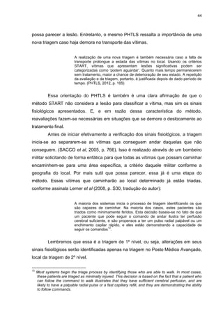 44
possa parecer a lesão. Entretanto, o mesmo PHTLS ressalta a importância de uma
nova triagem caso haja demora no transporte das vítimas.
A realização de uma nova triagem é também necessária caso a falta de
transporte prolongue a estada das vítimas no local. Usando os critérios
START, vítimas que apresentam lesões significativas podem ser
categorizadas como ‘podem aguardar’. Quanto mais tempo permanecerem
sem tratamento, maior a chance de deterioração de seu estado. A repetição
da avaliação e da triagem, portanto, é justificada depois de dado período de
tempo. (PHTLS, 2012, p. 105)
Essa orientação do PHTLS é também é uma clara afirmação de que o
método START não considera a lesão para classificar a vítima, mas sim os sinais
fisiológicos apresentados. E, e em razão dessa característica do método,
reavaliações fazem-se necessárias em situações que se demore o deslocamento ao
tratamento final.
Antes de iniciar efetivamente a verificação dos sinais fisiológicos, a triagem
inicia-se ao separarem-se as vítimas que conseguem andar daquelas que não
conseguem. (SACCO et al, 2005, p. 766). Isso é realizado através de um bombeiro
militar solicitando de forma enfática para que todas as vítimas que possam caminhar
encaminhem-se para uma área específica, a critério daquele militar conforme a
geografia do local. Por mais sutil que possa parecer, essa já é uma etapa do
método. Essas vítimas que caminharão ao local determinado já estão triadas,
conforme assinala Lerner et al (2008, p. S30, tradução do autor):
A maioria dos sistemas inicia o processo de triagem identificando os que
são capazes de caminhar. Na maioria dos casos, estes pacientes são
triados como minimamente feridos. Esta decisão baseia-se no fato de que
um paciente que pode seguir o comando de andar ilustra ter perfusão
cerebral suficiente, e são propensos a ter um pulso radial palpável ou um
enchimento capilar rápido, e eles estão demonstrando a capacidade de
seguir os comandos
13
.
Lembremos que essa é a triagem de 1º nível, ou seja, alterações em seus
sinais fisiológicos serão identificadas apenas na triagem no Posto Médico Avançado,
local da triagem de 2º nível.
13
Most systems begin the triage process by identifying those who are able to walk. In most cases,
these patients are triaged as minimally injured. This decision is based on the fact that a patient who
can follow the command to walk illustrates that they have sufficient cerebral perfusion, and are
likely to have a palpable radial pulse or a fast capillary refill, and they are demonstrating the ability
to follow commands.
 