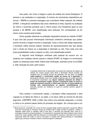 45
Isso posto, tem início a triagem a partir da análise dos sinais fisiológicos. O
primeiro a ser analisado é a respiração. O número de movimentos respiratórios por
minuto – MRPM é a primeira checagem que o bombeiro militar realizará. No método
START, a frequência ventilatória tida como referência é trinta. Quando na avaliação
da vítima o socorrista perceber que a vítima possui uma frequência igual ou que
exceda a 30 MRPM, uma classificação será atribuída. Em contrapartida, se for
menor outra conduta será tomada.
Outra questão relevante na avaliação respiratória através do método START
é que uma das poucas intervenções individuais (medicina individual) que podem
ocorrer durante a triagem envolve a respiração. Caso a vítima não esteja respirando,
o bombeiro militar precisa realizar manobra de reposicionamento das vias aéreas
com o intuito de checar se a respiração é retomada ou não. Para cada uma das
duas possibilidades (volta a respirar ou não), uma classificação existirá.
O segundo sinal fisiológico verificado pelo pessoal de socorro em um
acidente com múltiplas vítimas usando o método START na triagem é o enchimento
capilar ou presença pulso radial. Sobre essa verificação, assinala Lerner et al (2008,
p. S28, tradução do autor, grifo nosso):
A pressão arterial não é tipicamente uma parte dos sistemas de triagem de
vítimas em massa porque seria difícil e demorado aferi-la durante um
incidente com um grande número de pacientes. Em vez disso, um pulso
radial palpável ou enchimento capilar de menos de 2 segundos foi
tipicamente utilizado como uma medida substituta para se avaliar perfusão.
É importante reconhecer que alguns sistemas deixaram de utilizar o
tempo de enchimento capilar, porque é impossível medir no escuro e
pode ser impreciso quando a vítima está com frio ou tenha estado em
contato com vasoconstritores ou agentes vasodilatadores (por
exemplo, durante um incidente no qual um produto químico agente é
liberado)
14
.
Para verificar o enchimento capilar, o bombeiro militar pressionará o leito
ungueal ou os lábios da vítima e, ao soltar, a cor deve voltar ao normal em até dois
segundos. (CB/PMPR, 2006, p.359). Isso indica uma perfusão adequada, e conduz
a vítima a um próximo passo dentro do processo de triagem. Se o tempo para a cor
14
Blood pressure is typically not a part of mass casualty triage systems because it would be difficult
and time consuming to measure during an incident with a large number of patients. Instead, a
palpable radial pulse or capillary refill of less than 2 seconds has typically been used as a
surrogate measure to assess perfusion. It is important to recognize that some systems have moved
away from using capillary refill time because it is impossible to measure in the dark and it can be
inaccurate when the victim is cold or has been in contact with vasoconstricting or vasodilating
agents (eg, during an incident in which a chemical agent is released).
 