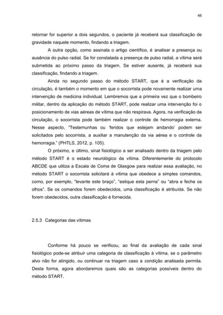 46
retornar for superior a dois segundos, o paciente já receberá sua classificação de
gravidade naquele momento, findando a triagem.
A outra opção, como assinala o artigo científico, é analisar a presença ou
ausência do pulso radial. Se for constatada a presença de pulso radial, a vítima será
submetida ao próximo passo da triagem. Se estiver ausente, já receberá sua
classificação, findando a triagem.
Ainda no segundo passo do método START, que é a verificação da
circulação, é também o momento em que o socorrista pode novamente realizar uma
intervenção de medicina individual. Lembremos que a primeira vez que o bombeiro
militar, dentro da aplicação do método START, pode realizar uma intervenção foi o
posicionamento de vias aéreas de vítima que não respirava. Agora, na verificação da
circulação, o socorrista pode também realizar o controle de hemorragia externa.
Nesse aspecto, “Testemunhas ou ‘feridos que estejam andando’ podem ser
solicitados pelo socorrista, a auxiliar a manutenção da via aérea e o controle da
hemorragia.” (PHTLS, 2012, p. 105).
O próximo, e último, sinal fisiológico a ser analisado dentro da triagem pelo
método START é o estado neurológico da vítima. Diferentemente do protocolo
ABCDE que utiliza a Escala de Coma de Glasgow para realizar essa avaliação, no
método START o socorrista solicitará à vítima que obedece a simples comandos,
como, por exemplo, “levante este braço”, “estique esta perna” ou “abra e feche os
olhos”. Se os comandos forem obedecidos, uma classificação é atribuída. Se não
forem obedecidos, outra classificação é fornecida.
2.5.3 Categorias das vítimas
Conforme há pouco se verificou, ao final da avaliação de cada sinal
fisiológico pode-se atribuir uma categoria de classificação à vítima, se o parâmetro
alvo não for atingido, ou continuar na triagem caso a condição analisada permita.
Desta forma, agora abordaremos quais são as categorias possíveis dentro do
método START.
 