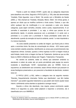 47
Triando a partir do método START, quatro são as categorias disponíveis
para classificar uma vítima. Segundo o PHTLS (2012, p. 105), elas são denominadas
“Imediato, Pode Aguardar, Leve e Morto”. De acordo com o Ministério da Saúde
(2005, p. 102) chamam-se “Imediata, Atrasada, Menor, Óbito”. Em linhas gerais, é
apenas um rótulo que se modifica conforme a fonte autora. Todavia, o que não
sofrer qualquer tipo de modificação é a cor associada a cada uma dessas
categorias, quais sejam vermelha, amarela, verde e preta, respectivamente. A cor
vermelha é associada à prioridade 1, ou seja, a vítima que precisa de um
atendimento rápido. A amarela associa-se com a prioridade 2. A verde com a
prioridade 3, e a preta com a prioridade 4. Essas prioridades serão tanto do
atendimento, quando da remoção do local do acidente, sendo 1 a mais importante e
4 a menos importante.
As cores estarão presentes no cartão de triagem, que ficará junto à vítima
após o socorrista triá-la. Na área de concentração de vítimas - ACV essas quatro
cores também estarão presentes, identificando as zonas para encaminhamento das
respectivas vítimas. Contudo, quando a vítima ingressa na ACV a triagem inicial já
está findada, tendo início a triagem da fase de Tratamento. (lembre-se que as três
fases no AMUV e Medicina de Massa são Triagem, Tratamento e Transporte).
No cenário do acidente, todas as vítimas que estiverem andando ou
atenderem à ordem de andar até um ponto pré-definido pela equipe de socorro
receberão a classificação “LEVE”, representada pela cor VERDE. Como já
expusemos, ao obedecerem aos comandos, essas vítimas indicam que possuem os
sinais fisiológicos preservados e, por possuírem a faculdade de deambular, recebem
essa cor.
O PHTLS (2012, p.105), define a categoria leve da seguinte maneira:
“Doentes, frequentemente chamados ‘feridos que deambulam’, que têm lesões
menores15
, que podem aguardar tratamento ou que podem até mesmo ajudar nesse
ínterim, confortando outros doentes ou ajudando a carregar macas.”.
Quando a vítima não deambula, mas respira, possui enchimento capilar
inferior a 2 segundos ou pulso radial palpável e responde a comandos, ela é
classificada com a cor AMARELA.
15
Apesar da referência referir-se a ferimentos, salientamos que no método START os critérios para
classificação não são lesões, mas sim sinais fisiológicos.
 