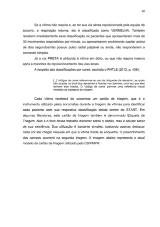 48
Se a vítima não respira e, ao ter sua via aérea reposicionada pela equipe de
socorro, a respiração retorna, ela é classificada como VERMELHA. Também
recebem imediatamente essa classificação os pacientes que apresentarem mais de
30 movimentos respiratórios por minuto, ou apresentarem enchimento capilar acima
de dois segundos/não possuir pulso radial palpável ou ainda, não responderem a
comando simples.
Já a cor PRETA é atribuída à vítima em óbito, ou que não respira mesmo
após a manobra de reposicionamento das vias áreas.
A respeito das classificações por cores, assinala o PHTLS (2012, p. 438):
[...] códigos de cores referem-se ao uso de ‘etiquetas de desastre’, as quais
são usadas no local dos desastres e fixadas nos doentes, uma vez que eles
tenham sido triados. O ‘código de cores’ permite uma referência visual
imediata da categoria de triagem.
Cada vítima receberá do socorrista um cartão de triagem, que é o
instrumento utilizado pelos socorristas durante a triagem de vítimas para identificar
cada paciente com sua respectiva classificação obtida dentro do START. Em
algumas literaturas, este cartão de triagem também é denominado Etiqueta de
Triagem. Não é o foco desse trabalho discorrer sobre o cartão, mas é salutar saber
de sua existência. Sua utilização é bastante simples, bastando apenas destacar
cada cor até chegar naquela em que a vítima triada se enquadra. O preenchimento
dos campos ocorrerá na segunda triagem. A imagem abaixo representa o atual
modelo de cartão de triagem utilizado pelo CB/PMPR:
 