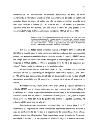 53
sobrevida de um traumatizado. Inicialmente, denominado de Hora de Ouro,
compreendia o intervalo de uma hora entre o acometimento da lesão e o tratamento
definitivo. Como já vimos, há lesões que não permitem o indivíduo aguardar uma
hora para receber a intervenção. Ao mesmo tempo, há lesões que permitem
aguardar mais que 60 minutos. Em face disso, a Hora de Ouro passou a ser
denominado Período de Ouro. Além disso, corrobora o PHTLS (2012, p. 423):
O Período de Ouro representa um intervalo de tempo no qual o choque,
embora esteja piorando, é quase sempre reversível, se o doente receber
atendimento adequado. [...] Os doentes ‘vencem’ quando todos os membros
da equipe de trauma – desde os que atuam no local até os do centro de
trauma – trabalham juntos para cuidar de cada doente.
Em face de todos esses conceitos cruciais, a triagem, com o objetivo de
identificar o quanto antes o maior número de vítimas, na busca por esses doentes
graves que requerem prioridade de atendimento, através do método START possui
um tempo alvo na análise dos sinais fisiológicos e intervenções em cada vítima.
Segundo o PHTLS (2012, p. 105), “o processo leva de 30 a 60 segundos por
vítima.”. Esse é, portanto, o tempo alvo do bombeiro militar.
O Manual do APH do CB/PMPR (2006, p. 356) considera que podem ser
utilizados de 60 a 90 segundos para a triagem de cada vítima. Todavia, Cone (2005,
p. 741) afirma que os socorristas envolvidos em triagens através do método START
conseguem executá-la em 60 segundos ou menos, ou mesmo 30 segundos ou
menos.
Na mesma seara, Sacco apud Lerner et al. (2008, p. S29) ao comparar o
método START com o método criado por ele, que recebera seu nome, utilizou 6
experientes socorristas e constatou que eles utilizaram cerca de 30 segundos para
triar cada vítima. Por fim, afirma o Ministério da Saúde (2006, p. 101) que “A triagem
inicial deve ser feita por meio de parâmetros simples e rápidos, gastando, no
máximo, até 60 segundos por vítima.”.
Diante desses embasamentos, pode-se inferir que o tempo ideal é de 30
segundos a 60 segundos por vítima. Também se depreende que quanto maior for o
grau de conhecimento do método e a experiência do socorrista, pode-se chegar
próximo a casa dos 30 segundos. Essa economia de tempo é excelente. Em um um
cenário de 5 vítimas, pode não representar muito 150 segundos. Mas se tomarmos,
 