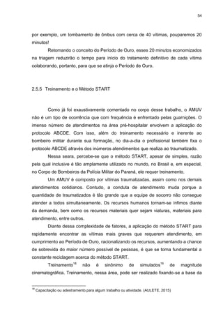 54
por exemplo, um tombamento de ônibus com cerca de 40 vítimas, pouparemos 20
minutos!
Retomando o conceito do Período de Ouro, esses 20 minutos economizados
na triagem reduzirão o tempo para início do tratamento definitivo de cada vítima
colaborando, portanto, para que se atinja o Período de Ouro.
2.5.5 Treinamento e o Método START
Como já foi exaustivamente comentado no corpo desse trabalho, o AMUV
não é um tipo de ocorrência que com frequência é enfrentado pelas guarnições. O
imenso número de atendimentos na área pré-hospitalar envolvem a aplicação do
protocolo ABCDE. Com isso, além do treinamento necessário e inerente ao
bombeiro militar durante sua formação, no dia-a-dia o profissional também fixa o
protocolo ABCDE através dos inúmeros atendimentos que realiza ao traumatizado.
Nessa seara, percebe-se que o método START, apesar de simples, razão
pela qual inclusive é tão amplamente utilizado no mundo, no Brasil e, em especial,
no Corpo de Bombeiros da Polícia Militar do Paraná, ele requer treinamento.
Um AMUV é composto por vítimas traumatizadas, assim como nos demais
atendimentos cotidianos. Contudo, a conduta de atendimento muda porque a
quantidade de traumatizados é tão grande que a equipe de socorro não consegue
atender a todos simultaneamente. Os recursos humanos tornam-se ínfimos diante
da demanda, bem como os recursos materiais quer sejam viaturas, materiais para
atendimento, entre outros.
Diante dessa complexidade de fatores, a aplicação do método START para
rapidamente encontrar as vítimas mais graves que requerem atendimento, em
cumprimento ao Período de Ouro, racionalizando os recursos, aumentando a chance
de sobrevida do maior número possível de pessoas, é que se torna fundamental a
constante reciclagem acerca do método START.
Treinamento18
não é sinônimo de simulados19
de magnitude
cinematográfica. Treinamento, nessa área, pode ser realizado fixando-se a base da
18
Capacitação ou adestramento para algum trabalho ou atividade. (AULETE, 2015)
 