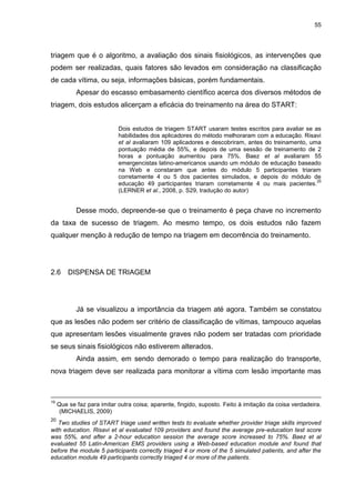 55
triagem que é o algoritmo, a avaliação dos sinais fisiológicos, as intervenções que
podem ser realizadas, quais fatores são levados em consideração na classificação
de cada vítima, ou seja, informações básicas, porém fundamentais.
Apesar do escasso embasamento científico acerca dos diversos métodos de
triagem, dois estudos alicerçam a eficácia do treinamento na área do START:
Dois estudos de triagem START usaram testes escritos para avaliar se as
habilidades dos aplicadores do método melhoraram com a educação. Risavi
et al avaliaram 109 aplicadores e descobriram, antes do treinamento, uma
pontuação média de 55%, e depois de uma sessão de treinamento de 2
horas a pontuação aumentou para 75%. Baez et al avaliaram 55
emergencistas latino-americanos usando um módulo de educação baseado
na Web e constaram que antes do módulo 5 participantes triaram
corretamente 4 ou 5 dos pacientes simulados, e depois do módulo de
educação 49 participantes triaram corretamente 4 ou mais pacientes.
20
(LERNER et al., 2008, p. S29, tradução do autor)
Desse modo, depreende-se que o treinamento é peça chave no incremento
da taxa de sucesso de triagem. Ao mesmo tempo, os dois estudos não fazem
qualquer menção à redução de tempo na triagem em decorrência do treinamento.
2.6 DISPENSA DE TRIAGEM
Já se visualizou a importância da triagem até agora. Também se constatou
que as lesões não podem ser critério de classificação de vítimas, tampouco aquelas
que apresentam lesões visualmente graves não podem ser tratadas com prioridade
se seus sinais fisiológicos não estiverem alterados.
Ainda assim, em sendo demorado o tempo para realização do transporte,
nova triagem deve ser realizada para monitorar a vítima com lesão importante mas
19
Que se faz para imitar outra coisa; aparente, fingido, suposto. Feito à imitação da coisa verdadeira.
(MICHAELIS, 2009)
20
Two studies of START triage used written tests to evaluate whether provider triage skills improved
with education. Risavi et al evaluated 109 providers and found the average pre-education test score
was 55%, and after a 2-hour education session the average score increased to 75%. Baez et al
evaluated 55 Latin-American EMS providers using a Web-based education module and found that
before the module 5 participants correctly triaged 4 or more of the 5 simulated patients, and after the
education module 49 participants correctly triaged 4 or more of the patients.
 