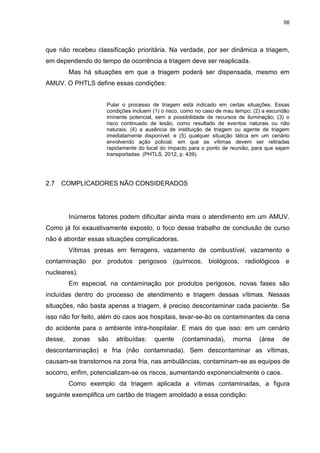 56
que não recebeu classificação prioritária. Na verdade, por ser dinâmica a triagem,
em dependendo do tempo de ocorrência a triagem deve ser reaplicada.
Mas há situações em que a triagem poderá ser dispensada, mesmo em
AMUV. O PHTLS define essas condições:
Pular o processo de triagem está indicado em certas situações. Essas
condições incluem (1) o risco, como no caso de mau tempo; (2) a escuridão
iminente potencial, sem a possibilidade de recursos de iluminação; (3) o
risco continuado de lesão, como resultado de eventos naturais ou não
naturais; (4) a ausência de instituição de triagem ou agente de triagem
imediatamente disponível; e (5) qualquer situação tática em um cenário
envolvendo ação policial, em que as vítimas devem ser retiradas
rapidamente do local do impacto para o ponto de reunião, para que sejam
transportadas. (PHTLS, 2012, p. 439).
2.7 COMPLICADORES NÃO CONSIDERADOS
Inúmeros fatores podem dificultar ainda mais o atendimento em um AMUV.
Como já foi exaustivamente exposto, o foco desse trabalho de conclusão de curso
não é abordar essas situações complicadoras.
Vítimas presas em ferragens, vazamento de combustível, vazamento e
contaminação por produtos perigosos (químicos, biológicos, radiológicos e
nucleares).
Em especial, na contaminação por produtos perigosos, novas fases são
incluídas dentro do processo de atendimento e triagem dessas vítimas. Nessas
situações, não basta apenas a triagem, é preciso descontaminar cada paciente. Se
isso não for feito, além do caos aos hospitais, levar-se-ão os contaminantes da cena
do acidente para o ambiente intra-hospitalar. E mais do que isso: em um cenário
desse, zonas são atribuídas: quente (contaminada), morna (área de
descontaminação) e fria (não contaminada). Sem descontaminar as vítimas,
causam-se transtornos na zona fria, nas ambulâncias, contaminam-se as equipes de
socorro, enfim, potencializam-se os riscos, aumentando exponencialmente o caos.
Como exemplo da triagem aplicada a vítimas contaminadas, a figura
seguinte exemplifica um cartão de triagem amoldado a essa condição:
 
