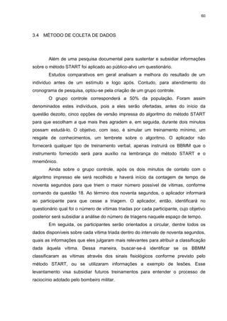 60
3.4 MÉTODO DE COLETA DE DADOS
Além de uma pesquisa documental para sustentar e subsidiar informações
sobre o método START foi aplicado ao público-alvo um questionário.
Estudos comparativos em geral analisam a melhora do resultado de um
indivíduo antes de um estímulo e logo após. Contudo, para atendimento do
cronograma de pesquisa, optou-se pela criação de um grupo controle.
O grupo controle corresponderá a 50% da população. Foram assim
denominados estes indivíduos, pois a eles serão ofertadas, antes do início da
questão dezoito, cinco opções de versão impressa do algoritmo do método START
para que escolham a que mais lhes agradem e, em seguida, durante dois minutos
possam estudá-lo. O objetivo, com isso, é simular um treinamento mínimo, um
resgate de conhecimentos, um lembrete sobre o algoritmo. O aplicador não
fornecerá qualquer tipo de treinamento verbal, apenas instruirá os BBMM que o
instrumento fornecido será para auxílio na lembrança do método START e o
mnemônico.
Ainda sobre o grupo controle, após os dois minutos de contato com o
algoritmo impresso ele será recolhido e haverá início da contagem de tempo de
noventa segundos para que triem o maior número possível de vítimas, conforme
comando da questão 18. Ao término dos noventa segundos, o aplicador informará
ao participante para que cesse a triagem. O aplicador, então, identificará no
questionário qual foi o número de vítimas triadas por cada participante, cujo objetivo
posterior será subsidiar a análise do número de triagens naquele espaço de tempo.
Em seguida, os participantes serão orientados a circular, dentre todos os
dados disponíveis sobre cada vítima triada dentro do intervalo de noventa segundos,
quais as informações que eles julgaram mais relevantes para atribuir a classificação
dada àquela vítima. Dessa maneira, buscar-se-á identificar se os BBMM
classificaram as vítimas através dos sinais fisiológicos conforme previsto pelo
método START, ou se utilizaram informações a exemplo de lesões. Esse
levantamento visa subsidiar futuros treinamentos para entender o processo de
raciocínio adotado pelo bombeiro militar.
 