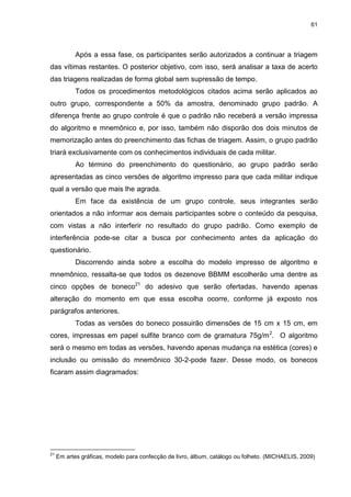 61
Após a essa fase, os participantes serão autorizados a continuar a triagem
das vítimas restantes. O posterior objetivo, com isso, será analisar a taxa de acerto
das triagens realizadas de forma global sem supressão de tempo.
Todos os procedimentos metodológicos citados acima serão aplicados ao
outro grupo, correspondente a 50% da amostra, denominado grupo padrão. A
diferença frente ao grupo controle é que o padrão não receberá a versão impressa
do algoritmo e mnemônico e, por isso, também não disporão dos dois minutos de
memorização antes do preenchimento das fichas de triagem. Assim, o grupo padrão
triará exclusivamente com os conhecimentos individuais de cada militar.
Ao término do preenchimento do questionário, ao grupo padrão serão
apresentadas as cinco versões de algoritmo impresso para que cada militar indique
qual a versão que mais lhe agrada.
Em face da existência de um grupo controle, seus integrantes serão
orientados a não informar aos demais participantes sobre o conteúdo da pesquisa,
com vistas a não interferir no resultado do grupo padrão. Como exemplo de
interferência pode-se citar a busca por conhecimento antes da aplicação do
questionário.
Discorrendo ainda sobre a escolha do modelo impresso de algoritmo e
mnemônico, ressalta-se que todos os dezenove BBMM escolherão uma dentre as
cinco opções de boneco21
do adesivo que serão ofertadas, havendo apenas
alteração do momento em que essa escolha ocorre, conforme já exposto nos
parágrafos anteriores.
Todas as versões do boneco possuirão dimensões de 15 cm x 15 cm, em
cores, impressas em papel sulfite branco com de gramatura 75g/m2
. O algoritmo
será o mesmo em todas as versões, havendo apenas mudança na estética (cores) e
inclusão ou omissão do mnemônico 30-2-pode fazer. Desse modo, os bonecos
ficaram assim diagramados:
21
Em artes gráficas, modelo para confecção de livro, álbum, catálogo ou folheto. (MICHAELIS, 2009)
 