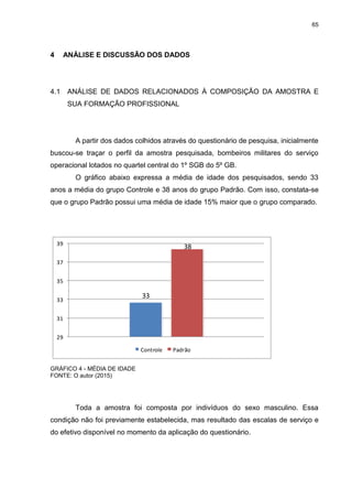 65
4 ANÁLISE E DISCUSSÃO DOS DADOS
4.1 ANÁLISE DE DADOS RELACIONADOS À COMPOSIÇÃO DA AMOSTRA E
SUA FORMAÇÃO PROFISSIONAL
A partir dos dados colhidos através do questionário de pesquisa, inicialmente
buscou-se traçar o perfil da amostra pesquisada, bombeiros militares do serviço
operacional lotados no quartel central do 1º SGB do 5º GB.
O gráfico abaixo expressa a média de idade dos pesquisados, sendo 33
anos a média do grupo Controle e 38 anos do grupo Padrão. Com isso, constata-se
que o grupo Padrão possui uma média de idade 15% maior que o grupo comparado.
33
38
29
31
33
35
37
39
Controle Padrão
GRÁFICO 4 - MÉDIA DE IDADE
FONTE: O autor (2015)
Toda a amostra foi composta por indivíduos do sexo masculino. Essa
condição não foi previamente estabelecida, mas resultado das escalas de serviço e
do efetivo disponível no momento da aplicação do questionário.
 