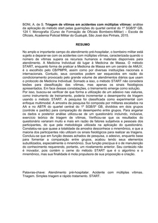 6
BONI, A. de S. Triagem de vítimas em acidentes com múltiplas vítimas: análise
da aplicação do método start pelas guarnições do quartel central do 1º SGB/5º GB.
124 f. Monografia (Curso de Formação de Oficiais Bombeiro-Militar) – Escola de
Oficiais, Academia Policial Militar do Guatupê, São José dos Pinhais, 2015.
RESUMO
No amplo e importante campo do atendimento pré-hospitalar, o bombeiro militar está
sujeito a deparar-se com os acidentes com múltiplas vítimas, caracterizada quando o
número de vítimas supera os recursos humanos e materiais disponíveis para
atendimento. A Medicina Individual dá lugar à Medicina de Massa. O método
START, enquanto forma de praticar a Medicina de Massa em um cenário de AMUV,
é o escolhido pelo CB/PMPR, assim como por diversas instituições nacionais e
internacionais. Contudo, seus conceitos podem ser esquecidos em razão do
condicionamento provocado pelo grande volume de atendimentos diários que usam
o protocolo de Medicina Individual. Somado a isso, o método START não considera
lesões para classificação das vítimas, mas apenas os sinais fisiológicos
apresentados. Em face dessas constatações, o treinamento emerge como solução.
Por isso, buscou-se verificar de que forma a utilização de um adesivo nas viaturas,
como instrumento de treinamento, poderia incrementar o desempenho de triagem
usando o método START. A pesquisa foi classificada como experimental com
enfoque multimodal. A amostra da pesquisa foi composta por militares escalados na
AA e no ABTR do quartel central do 1º SGB/5º GB, divididos em dois grupos
(controle e padrão) para comparação do desempenho entre grupos. Para angariar
os dados e posterior análise utilizou-se de um questionário incluindo, inclusive,
exercício teórico de triagem de vítimas. Verificou-se que os resultados do
questionário variaram muito e mais em razão de fatores subjetivos e pessoais dos
participantes, do que pela metodologia utilizada na aplicação do questionário.
Constatou-se que quase a totalidade da amostra desconhece o mnemônico, e que a
maioria dos participantes não utilizam os sinais fisiológicos para realizar as triagens.
Concluiu-se que em função desses achados de pesquisa, o adesivo, enquanto base
para fomentar a comparação entre grupos, acabou tendo seus elementos
subutilizados, especialmente o mnemônico. Sua função precípua é o de manutenção
do conhecimento requerendo, portanto, um nivelamento anterior. Seu conteúdo não
é inovador, pois contém o cerne do método START que é o algoritmo e o
mnemônico, mas sua finalidade é mola propulsora de sua proposição e criação.
Palavras-chave: Atendimento pré-hospitalar. Acidente com múltiplas vítimas.
Triagem. Simples triagem e rápido tratamento. START.
 