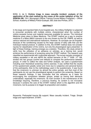 7
BONI, A. de S. Victims triage in mass casualty incident: analysis of the
application of the start method by the crews of the center battalion of the 1st
SGB/5th GB. 124 l. Monograph (Officer Training Course Military Firefighter) – Officer
School, Academy of Military Police-Guatupê, São José dos Pinhais, 2015.
ABSTRACT
In the large and important field of pre-hospital care, the military firefighter is subjected
to encounter accidents with multiple victims, characterized when the number of
victims exceeds human and material resources available for service. The Individual
Medicine gives place to Mass Medicine. The START method as a way to practice
medicine in a Mass AMUV scenario is the one chosen by the CB / PMPR, as well as
various national and international institutions. However, its concepts can be forgotten
because of the conditioning caused by the large volume of daily calls that use the
Individual medical protocol. In addition to this, the START method does not consider
injuries for classification of the victims, but only the physiological signs presented. In
light of these findings, training emerges as a solution. Therefore, this study aimed to
verify how the utilization of an adhesive on vehicles, as a training tool, would
enhance the performance of screening using the START method. The research was
classified as experimental with multimodal approach. The survey sample consisted of
military escalated in AA and ABTR the central barracks of the 1st
SGB / 5th
GB,
divided into two groups (control and default) to compare the performance between
groups. In order to collect the data and further analysis, we used a questionnaire
including even theoretical screening victims exercise. It was verified that the results
of the questionnaire greatly varied and more due to subjective and personal factors
of the participants, than to the methodology used in the questionnaire. It was found
that the mnemonic is unknown by almost the entire sample, and that most of the
participants do not use the physiological signals to perform the screening. Based on
these research findings, it was concludes that the adhesive as a basis for
encouraging the comparison between groups, ended up having their elements
underutilized, especially the mnemonic. Its main function is the maintenance of the
knowledge requiring, therefore, a previous leveling. Its content is not innovative
because it contains the core of the START method which is the algorithm and the
mnemonic, but its purpose is to trigger its proposition and creation.
Keywords: Prehospital trauma life support. Mass casualty incident. Triage. Simple
triage and rapid treatment. START.
 