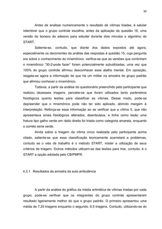 90
Antes de analisar numericamente o resultado de vítimas triadas, é salutar
relembrar que o grupo controle escolhia, antes da aplicação da questão 18, uma
versão do boneco do adesivo para estudar durante dois minutos o algoritmo do
START.
Salienta-se, contudo, que diante dos dados expostos até agora,
especialmente os decorrentes da análise das respostas à questão 15, cuja pergunta
era sobre o conhecimento do mnemônico, verifica-se que as versões que continham
o mnemônico “30-2-pode fazer” foram potencialmente subutilizadas, uma vez que
100% do grupo controle afirmou desconhecer esse atalho mental. Em oposição,
resgata-se agora a informação de que há um militar na amostra do grupo padrão
que afirmou conhecer o mnemônico.
Todavia, a partir da análise do questionário preenchido pelo participante que
realizou dezesseis triagens, percebe-se que foram utilizados tanto parâmetros
fisiológicos quanto lesões para classificar as vítimas. Desse modo, pode-se
depreender que o mnemônico pode não ter sido aplicado, abrindo margem à
interpretação. Reforça-se essa informação ao se verificar que a vítima 5, que não
apresentava sinais fisiológicos alterados, deambulava, e tinha como lesão uma
fratura tipo galho verde em rádio direito foi triada como categoria amarela, enquanto
o correto seria verde.
Ainda sobre a triagem da vítima cinco realizada pelo participante acima
citado, salienta-se que essa classificação teoricamente acarretará a problemas,
contudo se o viés de trabalho é o método START, mister a utilização de seus
critérios de triagem. Outros métodos utilizam-se das lesões para triar, contudo, é o
START a opção adotada pelo CB/PMPR.
4.3.1 Resultados da amostra da auto ambulância
A partir da análise do gráfico da média aritmética de vítimas triadas por cada
grupo, pode-se verificar que os integrantes do grupo controle apresentaram
resultado ligeiramente melhor do que o grupo padrão. O primeiro apresentou uma
média de 7,25 triagens enquanto o segundo, 6,5 triagens. Contudo, utilizando-se do
 
