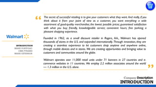 Company Description
INTRODUCTION
The secret of successful retailing is to give your customers what they want. And really, if you
think about it from your point of view as a customer, you want everything: a wide
assortment of good-quality merchandise; the lowest possible prices; guaranteed satisfaction
with what you buy; friendly, knowledgeable service; convenient hours; free parking; a
pleasant shopping experience.
Founded in 1962, as a small discount retailer in Rogers, Ark., Walmart has opened
thousands of stores in the U.S. and expanded internationally. Through innovation, they are
creating a seamless experience to let customers shop anytime and anywhere online,
through mobile devices and in stores. We are creating opportunities and bringing value to
customers and communities around the globe.
Walmart operates over 11,000 retail units under 71 banners in 27 countries and e-
commerce websites in 11 countries. We employ 2.2 million associates around the world
— 1.3 million in the U.S. alone.
“
”
BRAND EXTENSION
CBBE PYRAMID
BRAND PORTFOLIO
INTRODUCTION
 