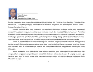 Dengan rasa syukur saya merakamkan syabas dan tahniah kepada Unit Pemulihan Khas, Bahagian Pendidikan Khas
kerana buat julung kalinya berjaya menerbitkan Buku Panduan Pengajaran Dan Pembelajaran Bahasa Melayu ,
Program Pemulihan Khas ini.
Program Pemulihan Khas yang disediakan bagi membantu murid-murid di sekolah rendah yang menghadapi
masalah khusus dalam menguasai kemahiran asas membaca, menulis dan mengira (3 M) memerlukan guru Pemulihan
Khas yang komited, sabar dan berdaya maju bagi meningkatkan pencapaian murid pemulihan khas dalam pembelajaran.
Selaku agen pelaksana, guru Pemulihan Khas perlu menggunakan strategi-strategi tertentu bagi membolehkan murid-
murid menguasai kemahiran-kemahiran yang telah dirancang mengikut tahap kebolehan dan keupayaan mereka.
Justeru itu, bagi membolehkan murid cepat menguasai kemahiran yang diajar, kaedah dan aktiviti mengajar amat
penting dan perlu dipelbagaikan agar pengajaran guru dapat menarik minat murid untuk menguasai kemahiran dengan
lebih berkesan. Buku ini dihasilkan sebagai panduan dan cadangan kepada aktiviti pengajaran dan pembelajaran dalam
bilik darjah.
Adalah diharapkan buku panduan ini akan mampu membantu guru, khususnya guru-guru pemulihan khas
mengendalikan pengajaran dan pembelajaran secara lebih berkesan, selaras dan terarah. Di samping itu, saya juga
berharap agar buku ini bukan sahaja dapat membantu guru-guru malah turut berguna kepada masyarakat umum
khususnya ibu bapa.
i
Kata Alu-aluan
Pengarah
Bahagian Pendidikan Khas
 