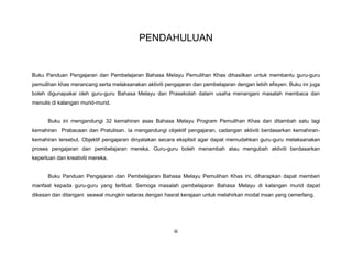 PENDAHULUAN
Buku Panduan Pengajaran dan Pembelajaran Bahasa Melayu Pemulihan Khas dihasilkan untuk membantu guru-guru
pemulihan khas merancang serta melaksanakan aktiviti pengajaran dan pembelajaran dengan lebih efisyen. Buku ini juga
boleh digunapakai oleh guru-guru Bahasa Melayu dan Prasekolah dalam usaha menangani masalah membaca dan
menulis di kalangan murid-murid.
Buku ini mengandungi 32 kemahiran asas Bahasa Melayu Program Pemulihan Khas dan ditambah satu lagi
kemahiran Prabacaan dan Pratulisan. Ia mengandungi objektif pengajaran, cadangan aktiviti berdasarkan kemahiran-
kemahiran tersebut. Objektif pengajaran dinyatakan secara eksplisit agar dapat memudahkan guru-guru melaksanakan
proses pengajaran dan pembelajaran mereka. Guru-guru boleh menambah atau mengubah aktiviti berdasarkan
keperluan dan kreativiti mereka.
Buku Panduan Pengajaran dan Pembelajaran Bahasa Melayu Pemulihan Khas ini, diharapkan dapat memberi
manfaat kepada guru-guru yang terlibat. Semoga masalah pembelajaran Bahasa Melayu di kalangan murid dapat
dikesan dan ditangani seawal mungkin selaras dengan hasrat kerajaan untuk melahirkan modal insan yang cemerlang.
iii
 
