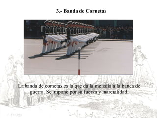 La banda de cornetas es la que da la melodía a la banda de guerra. Se impone por su fuerza y marcialidad. 