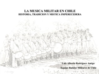 LA MUSICA MILITAR EN CHILE HISTORIA, TRADICION Y MISTICA IMPERECEDERA Luis Alberto Rodríguez Amigo Equipo Bandas Militares de Chile 