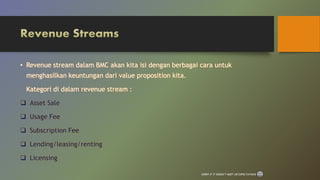 • Revenue stream dalam BMC akan kita isi dengan berbagai cara untuk
menghasilkan keuntungan dari value proposition kita.
Kategori di dalam revenue stream :
 Asset Sale
 Usage Fee
 Subscription Fee
 Lending/leasing/renting
 Licensing
SORRY IF IT DOESN’T MEET UR EXPECTATIONS
 