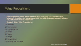 ‛ Value proposition sendiri merupakan nilai atau value yang kita tawarkan untuk
pelanggan. Kelebihan dan keunggulan produk kita dibanding pesaing adalah hal yang
harus dituliskan di value proposition.
Kategori dalam Value Propositions :
 Newness
 Performance
 Customization
 Desain
 Status
 Harga
 Kenyamanan
 Getting The Job Done
SORRY IF IT DOESN’T MEET UR EXPECTATIONS
 
