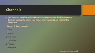 • Pada dasarnya channels adalah cara Anda menjangkau customer. Tidak terbatas pada
distribusi, tapi juga hal lainnya yang menyebabkan bisnis Anda dan customer bisa
bersentuhan.
Kategori di dalam channels :
 Direct
 Indirect
 Awareness
 Evaluation
 Purchase
 After Sales
SORRY IF IT DOESN’T MEET UR EXPECTATIONS
 