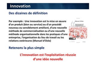 Innovation
Des dizaines de définition
Par exemple : Une innovation est la mise en œuvre
d’un produit (bien ou service) ou d’un procédé
nouveau ou sensiblement amélioré, d’une nouvelle
méthode de commercialisation ou d’une nouvelle
méthode organisationnelle dans les pratiques d’une
entreprise, l’organisation du lieu de travail ou les
relations extérieures (Manuel d’Oslo)
Retenons la plus simple
L’innovation est l’exploitation réussie
d’une idée nouvelle
 