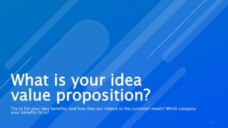 What is your idea
value proposition?
Try to list your idea benefits, and how they are related to the customer needs? Which category
your benefits fit in?
12
 
