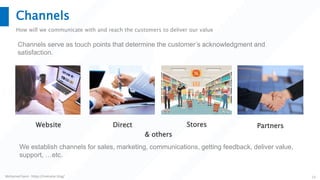 Mohamed Sami - https://melsatar.blog/ 13
Channels
How will we communicate with and reach the customers to deliver our value
Channels serve as touch points that determine the customer’s acknowledgment and
satisfaction.
Website Direct PartnersStores
& others
We establish channels for sales, marketing, communications, getting feedback, deliver value,
support, …etc.
 