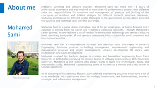 About me
Mohamed
Sami
Enterprise architect and software engineer. Mohamed Sami has more than 13 years of
professional experience and was involved in more than 40 governmental projects with different
roles and responsibilities for execution and management of projects and drafting of the
conceptual architecture and detailed designs for different national solutions. Moreover,
Mohamed contributed to different digital strategies in the government sector, which enriched
his business and technical skills over the past years.
Mohamed Sami is a value-driven individual, one of his personal goals, is how to become more
valuable to society from his career and creating a conscious business. Through Mohamed’s
career journey, he worked with a lot of vendors in Information technology and services industry
from consulting companies, IT and services companies, infrastructure-focused companies and
International vendors.
Mohamed Sami has a comprehensive business and technical skills and expert in Software
Engineering, business process, technology management, requirements engineering and
management, program and project management, software development life cycles, web
technologies and Agile development.
Mohamed received his bachelor degree in systems and biomedical engineering from Cairo
University in 2006 before receiving the master degree in software engineering in 2014 from Nile
University. Mohamed is self-learning who always wants to learn new technologies, tools, and
improves his skills. Mohamed is contributing some of his time as a mentor and a beta tester in
Coursera platform.
He is authoring of his personal blog to share software engineering practices which have a lot of
visits worldwide. He is passionate about technology, innovations, new business ideas, business
strategies and information management.
2
https://melsatar.blog/
 