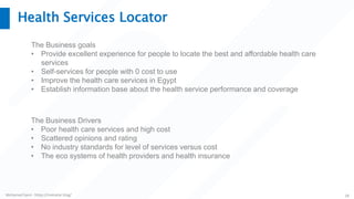 Mohamed Sami - https://melsatar.blog/ 28
Health Services Locator
The Business goals
• Provide excellent experience for people to locate the best and affordable health care
services
• Self-services for people with 0 cost to use
• Improve the health care services in Egypt
• Establish information base about the health service performance and coverage
The Business Drivers
• Poor health care services and high cost
• Scattered opinions and rating
• No industry standards for level of services versus cost
• The eco systems of health providers and health insurance
 