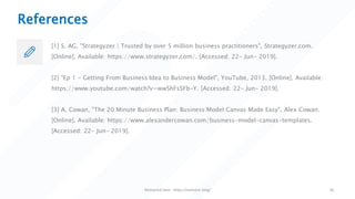 References
[1] S. AG, "Strategyzer | Trusted by over 5 million business practitioners", Strategyzer.com.
[Online]. Available: https://www.strategyzer.com/. [Accessed: 22- Jun- 2019].
[2] "Ep 1 - Getting From Business Idea to Business Model", YouTube, 2013. [Online]. Available:
https://www.youtube.com/watch?v=wwShFsSFb-Y. [Accessed: 22- Jun- 2019].
[3] A. Cowan, "The 20 Minute Business Plan: Business Model Canvas Made Easy", Alex Cowan.
[Online]. Available: https://www.alexandercowan.com/business-model-canvas-templates.
[Accessed: 22- Jun- 2019].
Mohamed Sami - https://melsatar.blog/ 30
 