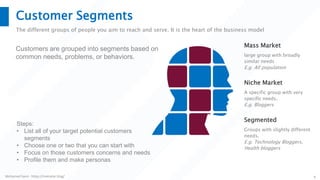 Mohamed Sami - https://melsatar.blog/ 9
Customer Segments
The different groups of people you aim to reach and serve. It is the heart of the business model
Customers are grouped into segments based on
common needs, problems, or behaviors. large group with broadly
similar needs
E.g. All population
Mass Market
A specific group with very
specific needs.
E.g. Bloggers
Niche Market
Groups with slightly different
needs.
E.g. Technology Bloggers,
Health bloggers
Segmented
Steps:
• List all of your target potential customers
segments
• Choose one or two that you can start with
• Focus on those customers concerns and needs
• Profile them and make personas
 